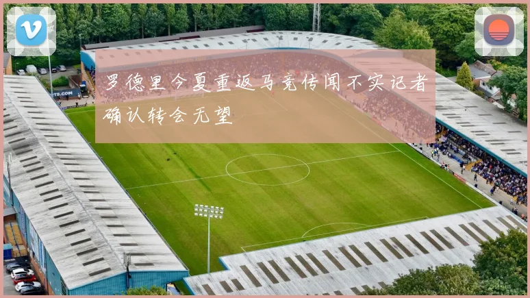 罗德里今夏重返马竞传闻不实记者确认转会无望