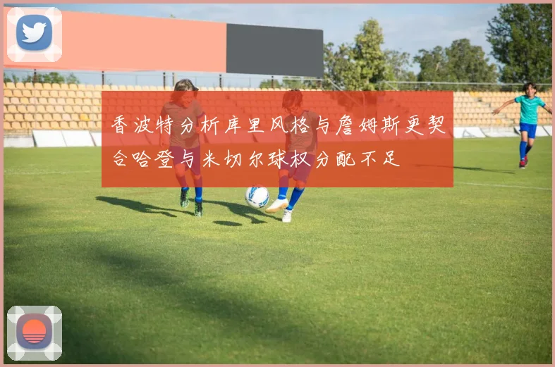 香波特分析库里风格与詹姆斯更契合哈登与米切尔球权分配不足