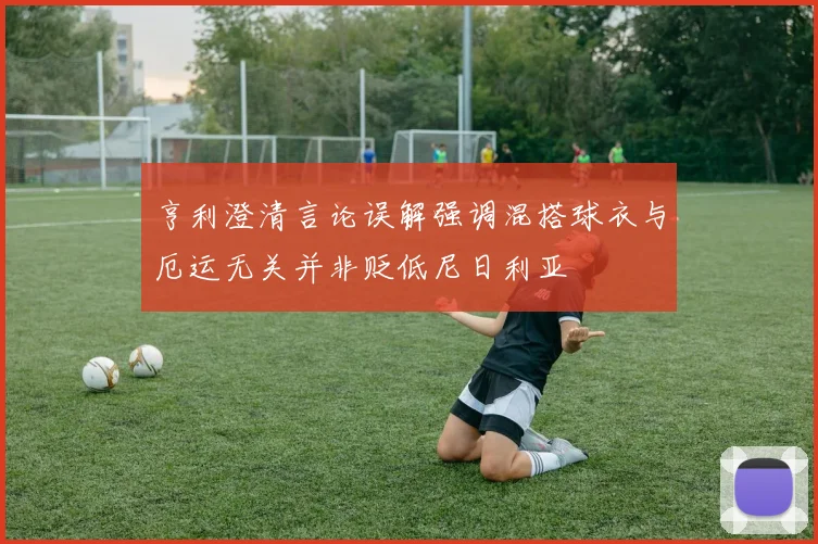 亨利澄清言论误解强调混搭球衣与厄运无关并非贬低尼日利亚