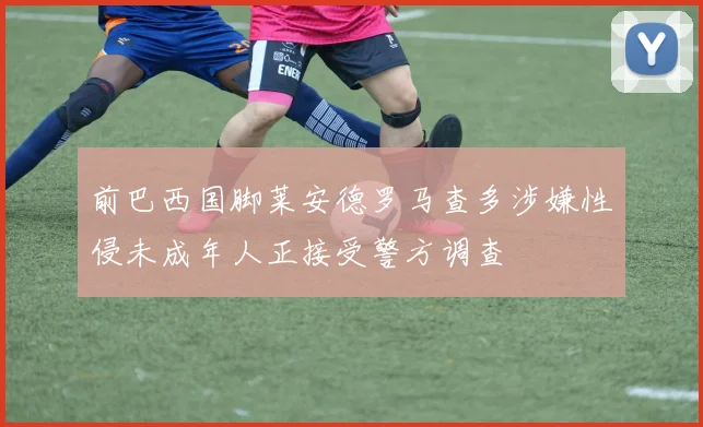 前巴西国脚莱安德罗马查多涉嫌性侵未成年人正接受警方调查