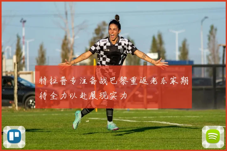 特拉普专注备战巴黎重返老东家期待全力以赴展现实力