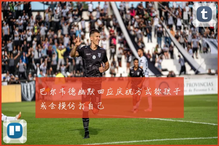巴尔韦德幽默回应庆祝方式称孩子或会模仿打自己