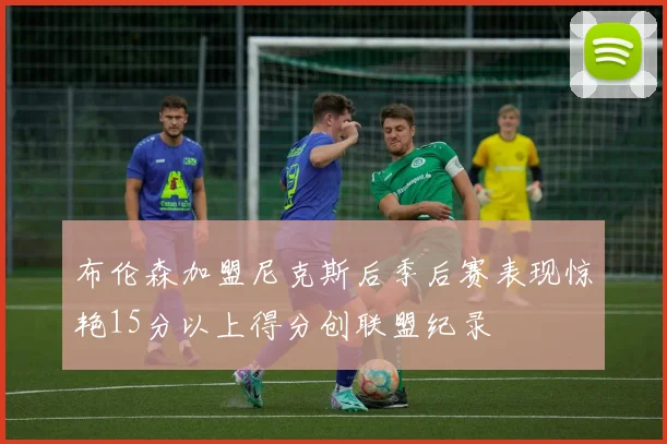 布伦森加盟尼克斯后季后赛表现惊艳15分以上得分创联盟纪录