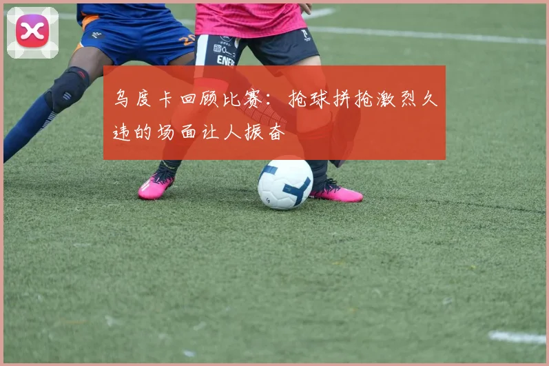 乌度卡回顾比赛：抢球拼抢激烈久违的场面让人振奋