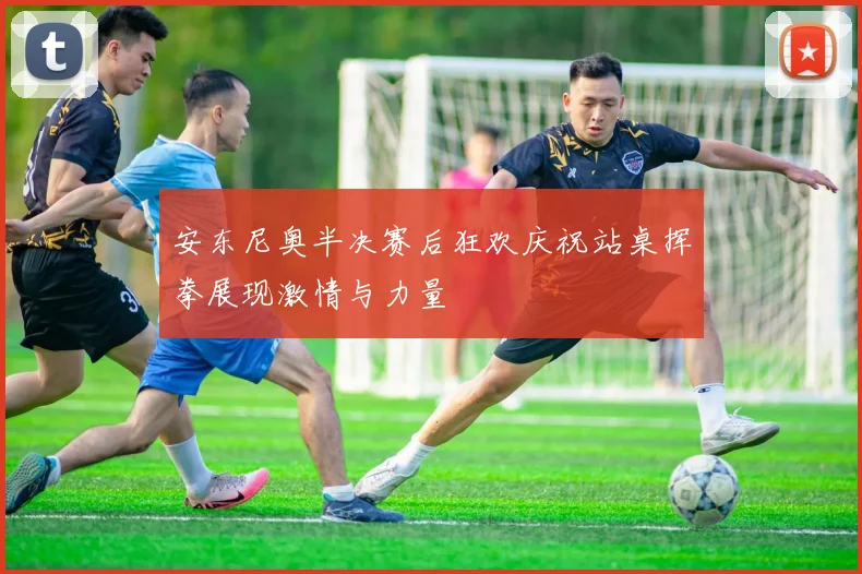 安东尼奥半决赛后狂欢庆祝站桌挥拳展现激情与力量