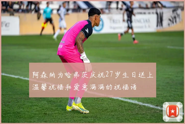 阿森纳为哈弗茨庆祝27岁生日送上温馨祝福和爱意满满的祝福语