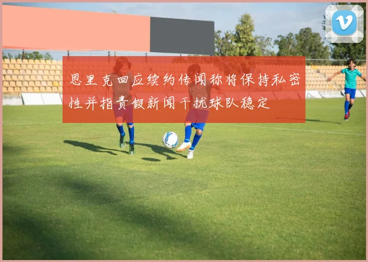 恩里克回应续约传闻称将保持私密性并指责假新闻干扰球队稳定