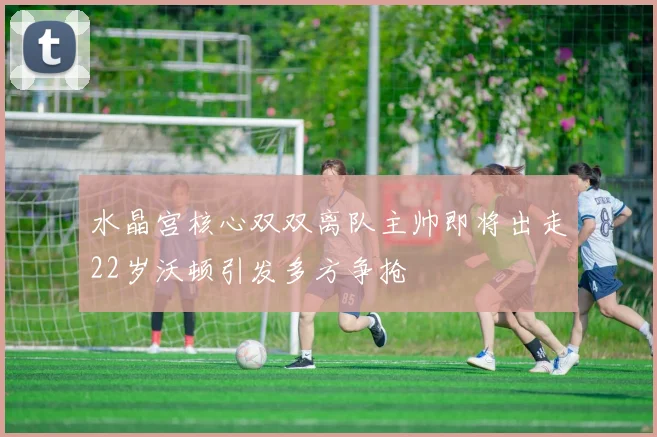 水晶宫核心双双离队主帅即将出走22岁沃顿引发多方争抢