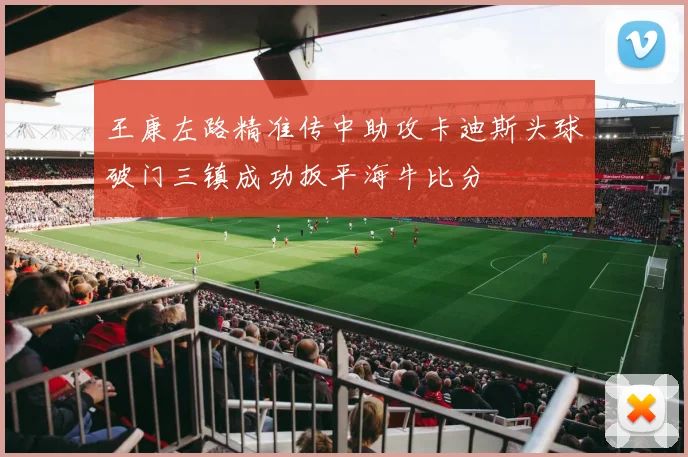 王康左路精准传中助攻卡迪斯头球破门三镇成功扳平海牛比分
