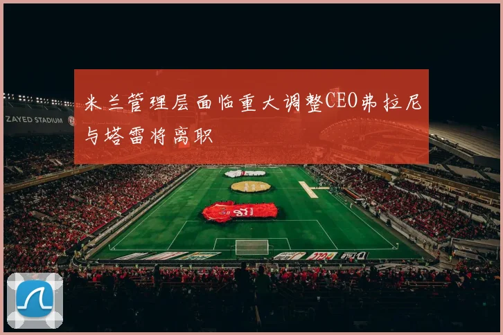 米兰管理层面临重大调整CEO弗拉尼与塔雷将离职