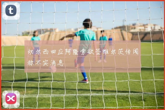 切尔西回应阿隆索欲签维尔茨传闻称不实消息