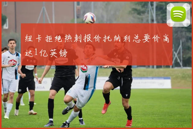 纽卡拒绝热刺报价托纳利总要价高达1亿英镑