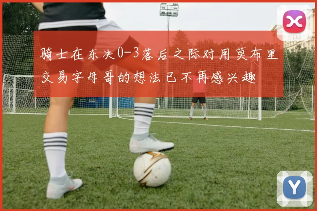 骑士在东决0-3落后之际对用莫布里交易字母哥的想法已不再感兴趣