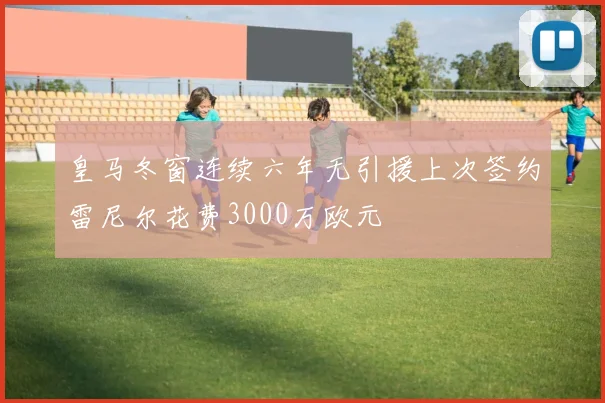皇马冬窗连续六年无引援上次签约雷尼尔花费3000万欧元