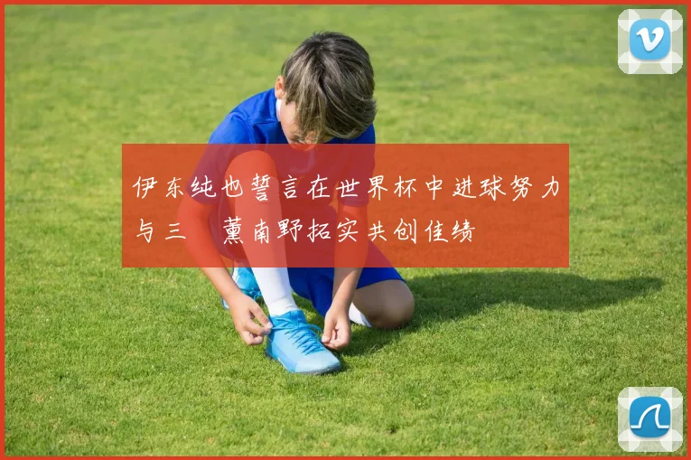 伊东纯也誓言在世界杯中进球努力与三笘薰南野拓实共创佳绩