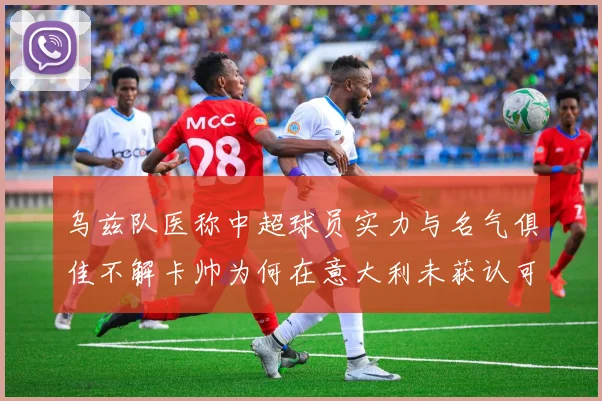 乌兹队医称中超球员实力与名气俱佳不解卡帅为何在意大利未获认可