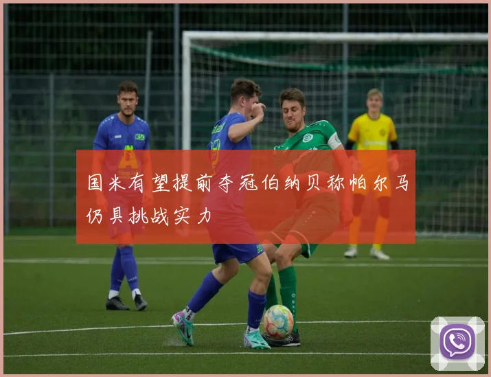 国米有望提前夺冠伯纳贝称帕尔马仍具挑战实力