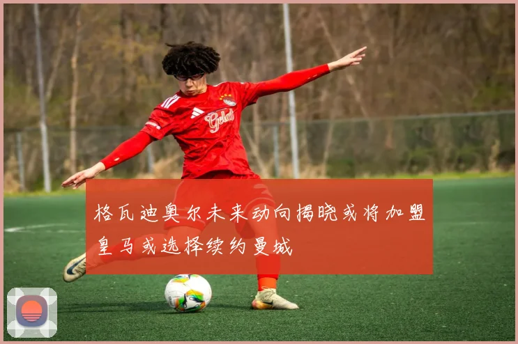 格瓦迪奥尔未来动向揭晓或将加盟皇马或选择续约曼城