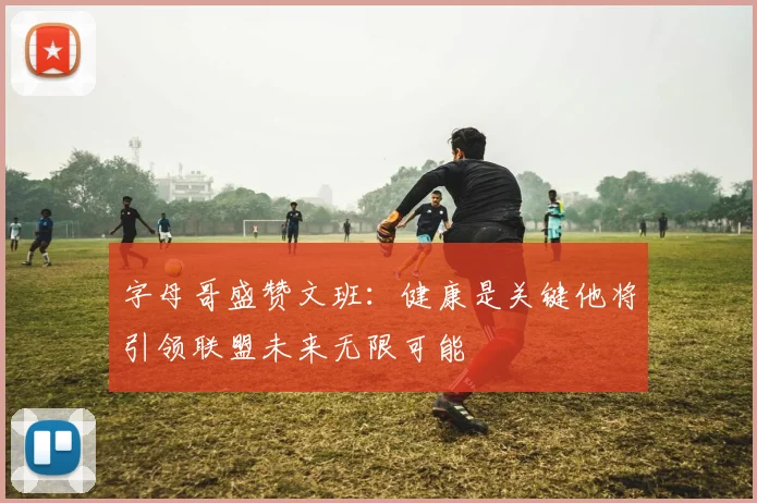 字母哥盛赞文班：健康是关键他将引领联盟未来无限可能