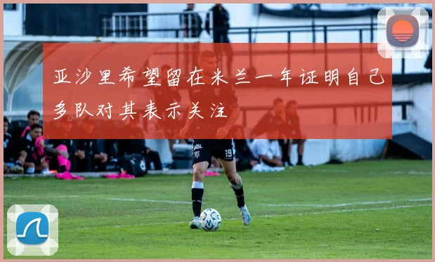 亚沙里希望留在米兰一年证明自己多队对其表示关注