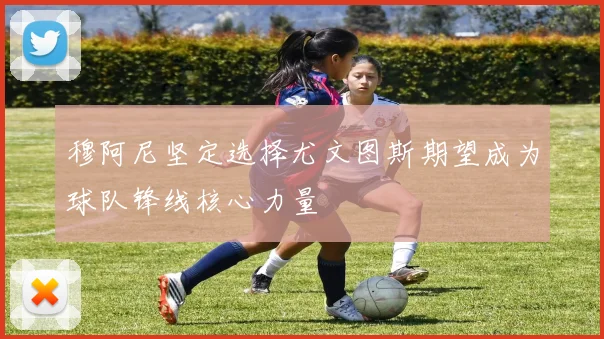 穆阿尼坚定选择尤文图斯期望成为球队锋线核心力量
