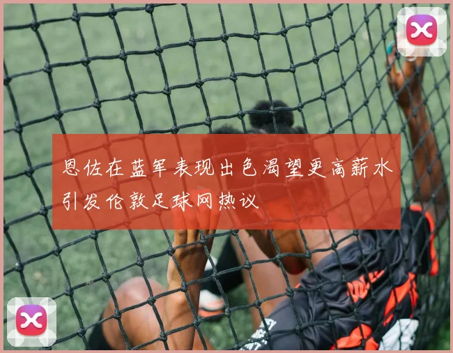 恩佐在蓝军表现出色渴望更高薪水引发伦敦足球网热议